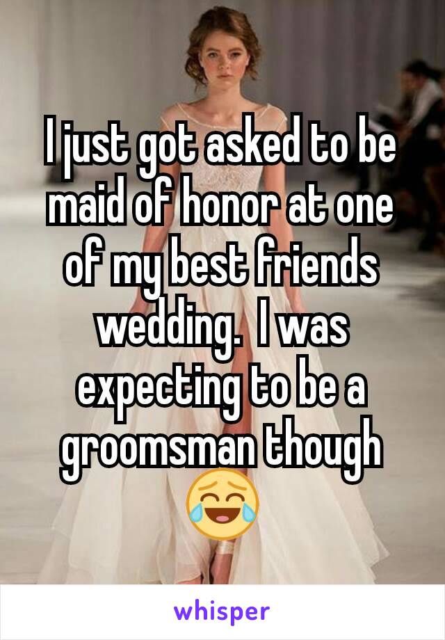 I just got asked to be maid of honor at one of my best friends wedding.  I was expecting to be a groomsman though 😂