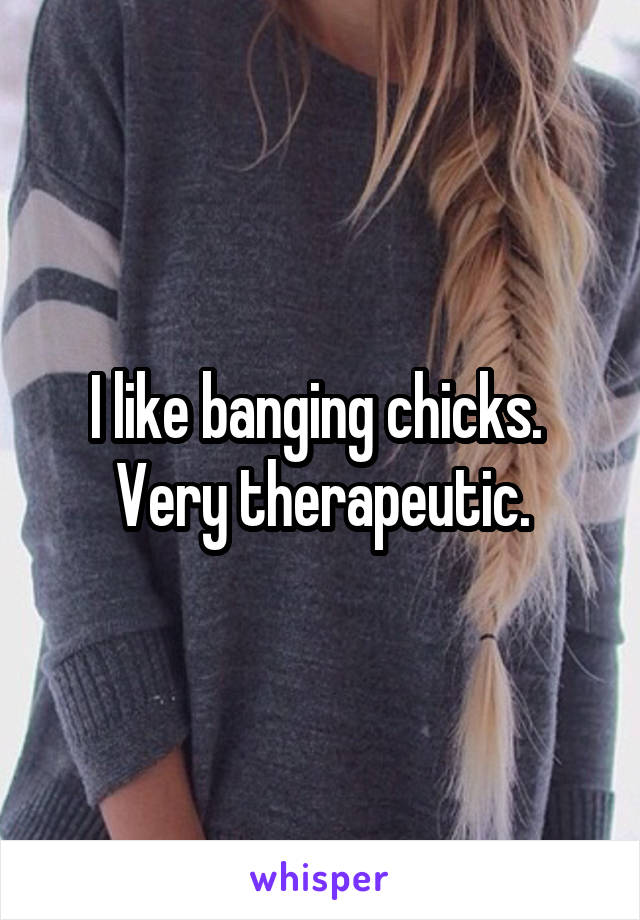 I like banging chicks.  Very therapeutic.