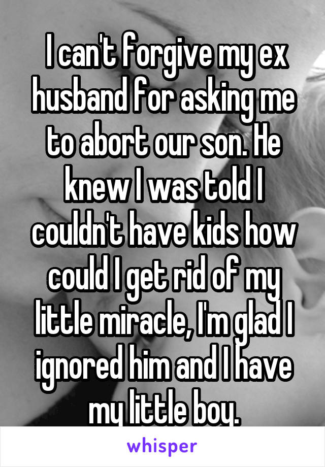  I can't forgive my ex husband for asking me to abort our son. He knew I was told I couldn't have kids how could I get rid of my little miracle, I'm glad I ignored him and I have my little boy.