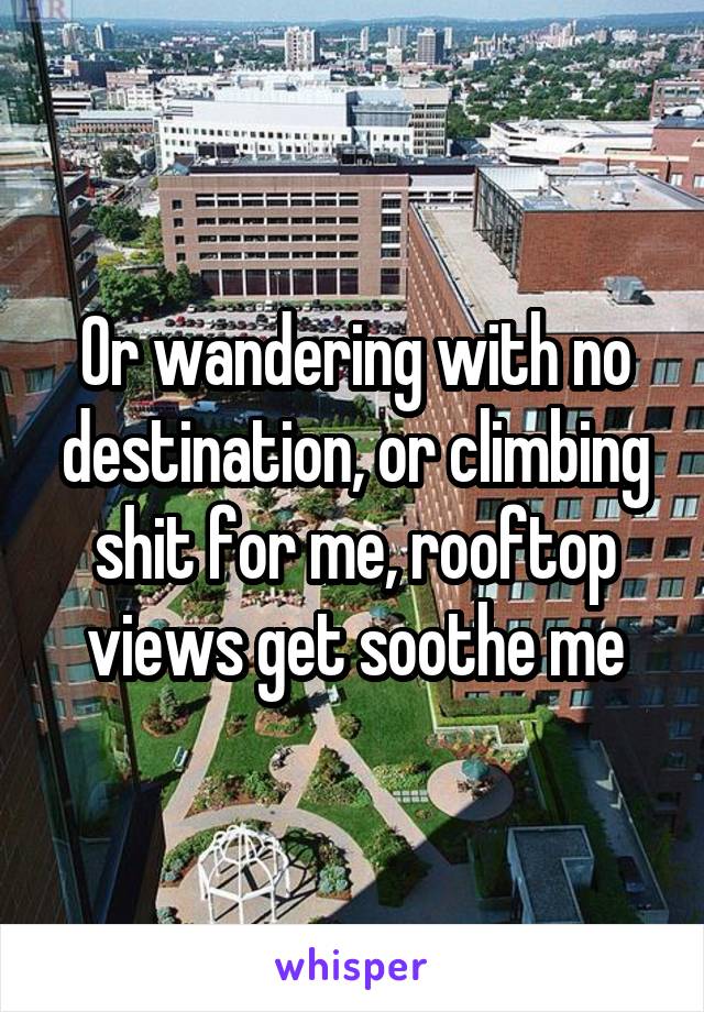 Or wandering with no destination, or climbing shit for me, rooftop views get soothe me