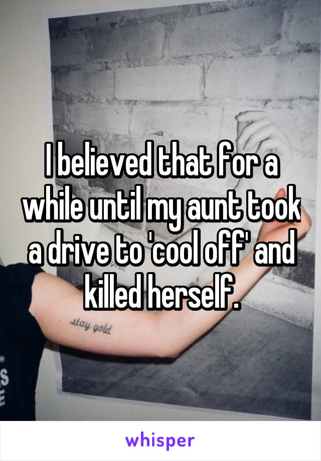 I believed that for a while until my aunt took a drive to 'cool off' and killed herself.
