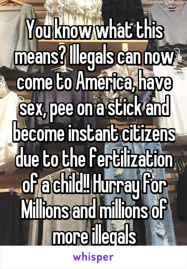 You know what this means? Illegals can now come to America, have sex, pee on a stick and become instant citizens due to the fertilization of a child!! Hurray for Millions and millions of more illegals