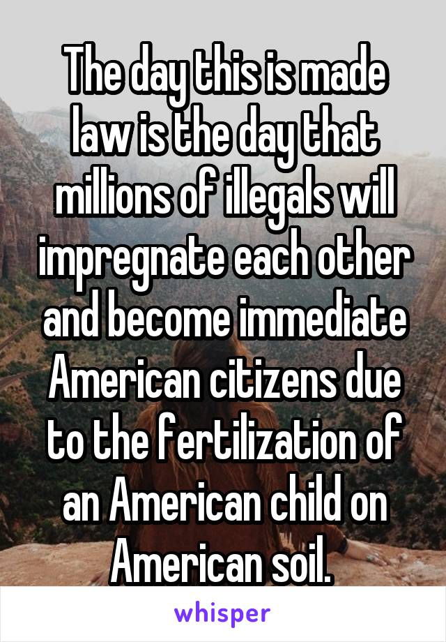 The day this is made law is the day that millions of illegals will impregnate each other and become immediate American citizens due to the fertilization of an American child on American soil. 