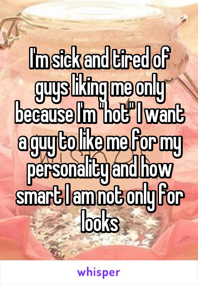 I'm sick and tired of guys liking me only because I'm "hot" I want a guy to like me for my personality and how smart I am not only for looks