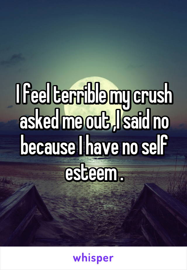 I feel terrible my crush asked me out ,I said no because I have no self esteem .