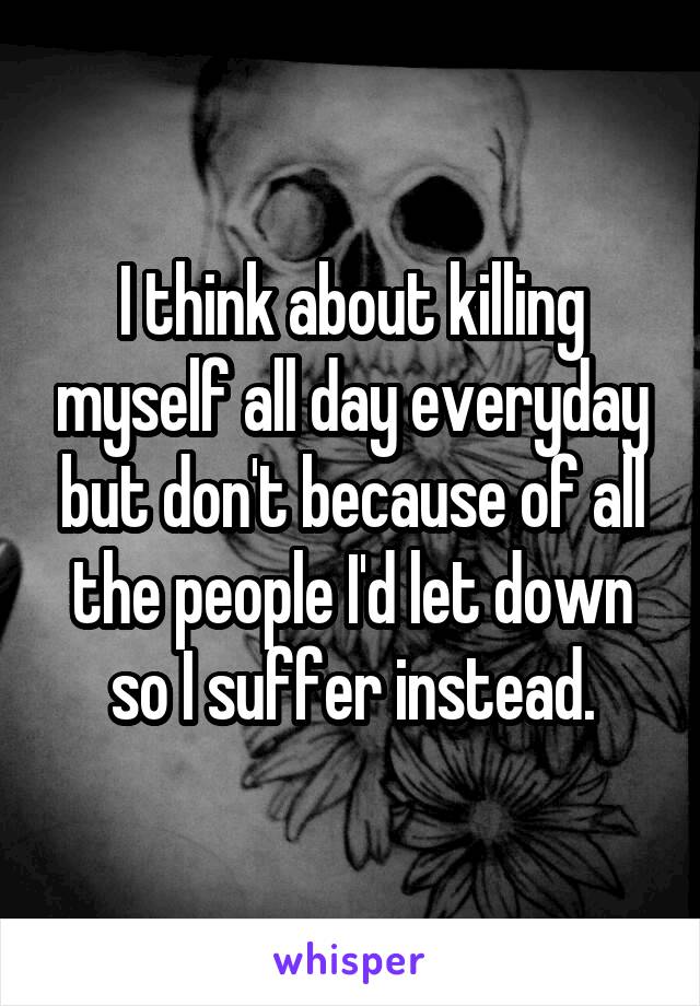I think about killing myself all day everyday but don't because of all the people I'd let down so I suffer instead.