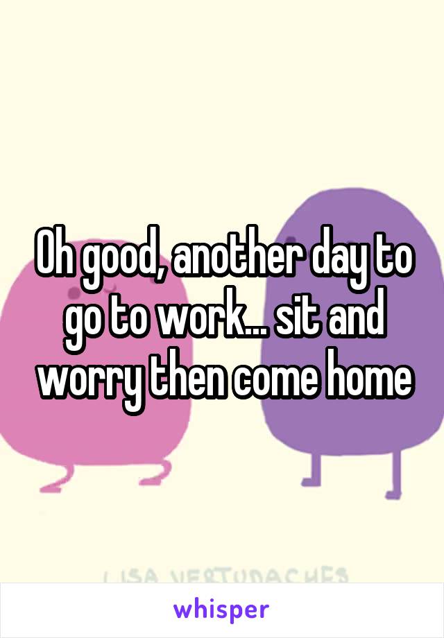 Oh good, another day to go to work... sit and worry then come home