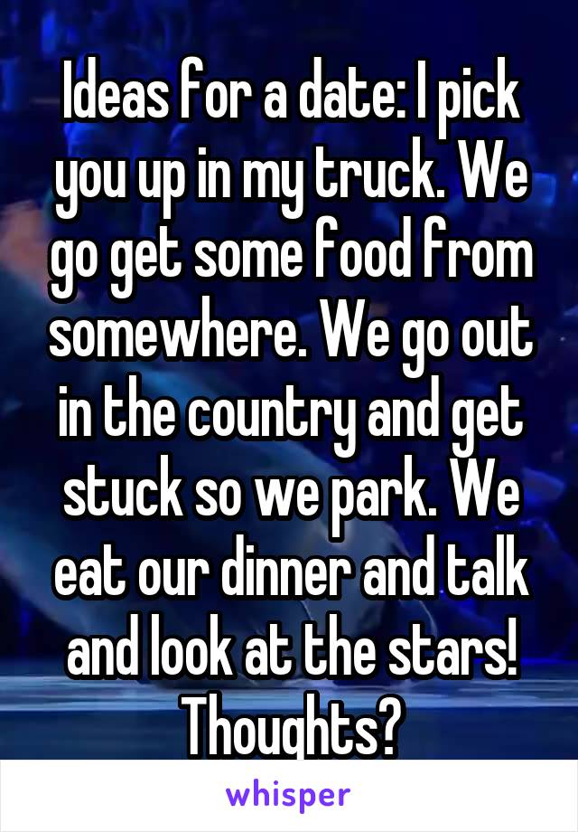 Ideas for a date: I pick you up in my truck. We go get some food from somewhere. We go out in the country and get stuck so we park. We eat our dinner and talk and look at the stars! Thoughts?