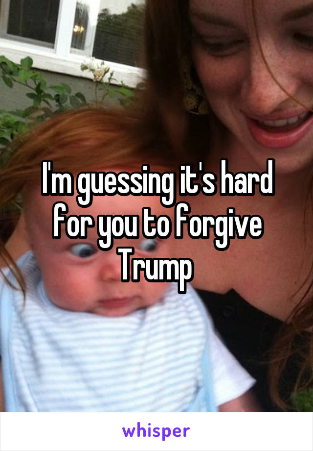 I'm guessing it's hard for you to forgive Trump 