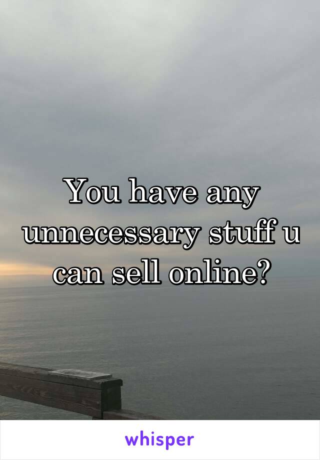 You have any unnecessary stuff u can sell online?