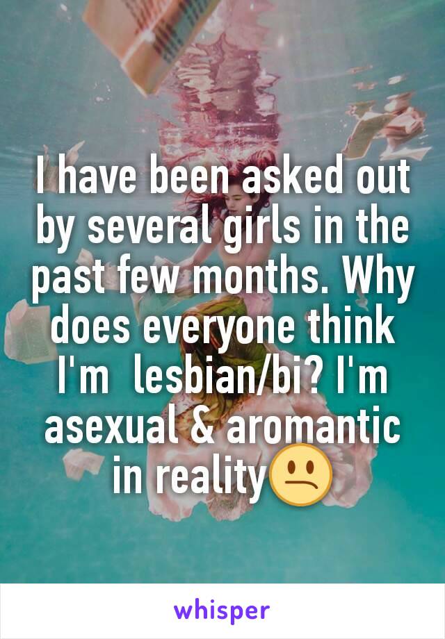 I have been asked out by several girls in the past few months. Why does everyone think I'm  lesbian/bi? I'm asexual & aromantic in reality😕
