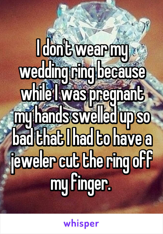 I don't wear my wedding ring because while I was pregnant my hands swelled up so bad that I had to have a jeweler cut the ring off my finger. 
