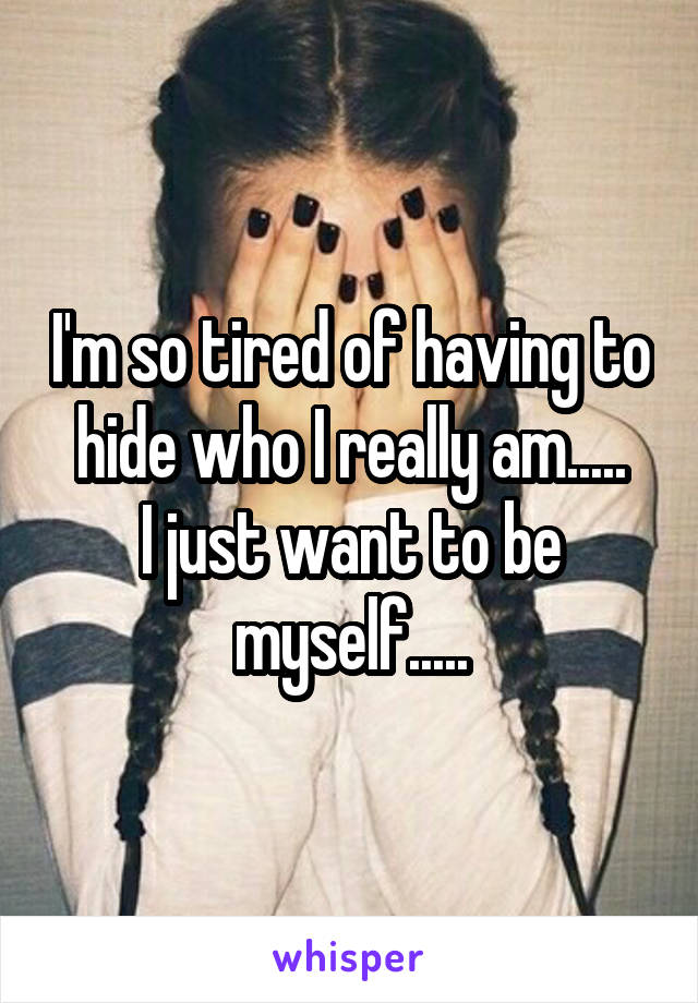I'm so tired of having to hide who I really am.....
I just want to be myself.....