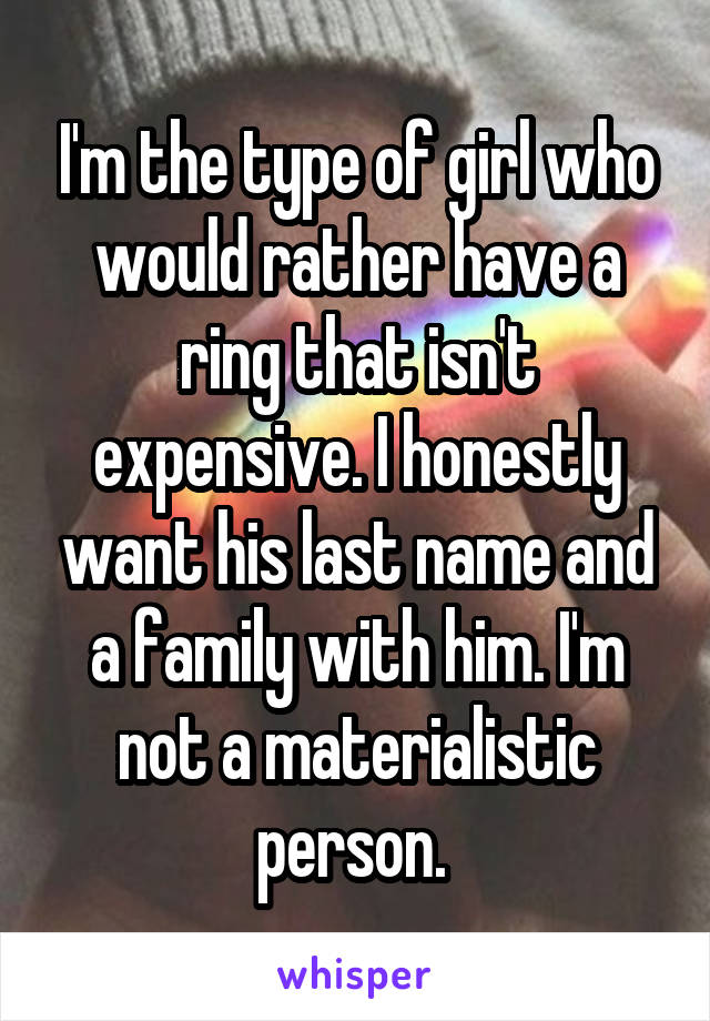 I'm the type of girl who would rather have a ring that isn't expensive. I honestly want his last name and a family with him. I'm not a materialistic person. 