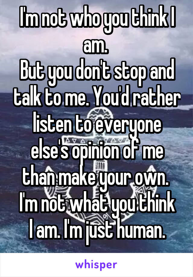 I'm not who you think I am. 
But you don't stop and talk to me. You'd rather listen to everyone else's opinion of me than make your own. 
I'm not what you think I am. I'm just human.
