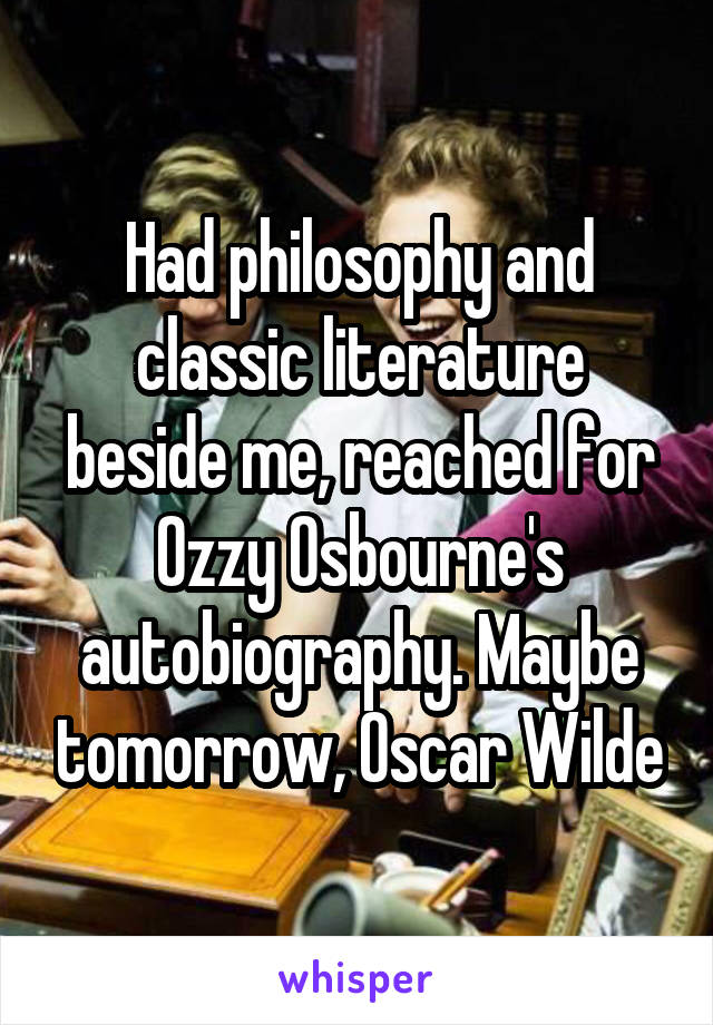 Had philosophy and classic literature beside me, reached for Ozzy Osbourne's autobiography. Maybe tomorrow, Oscar Wilde