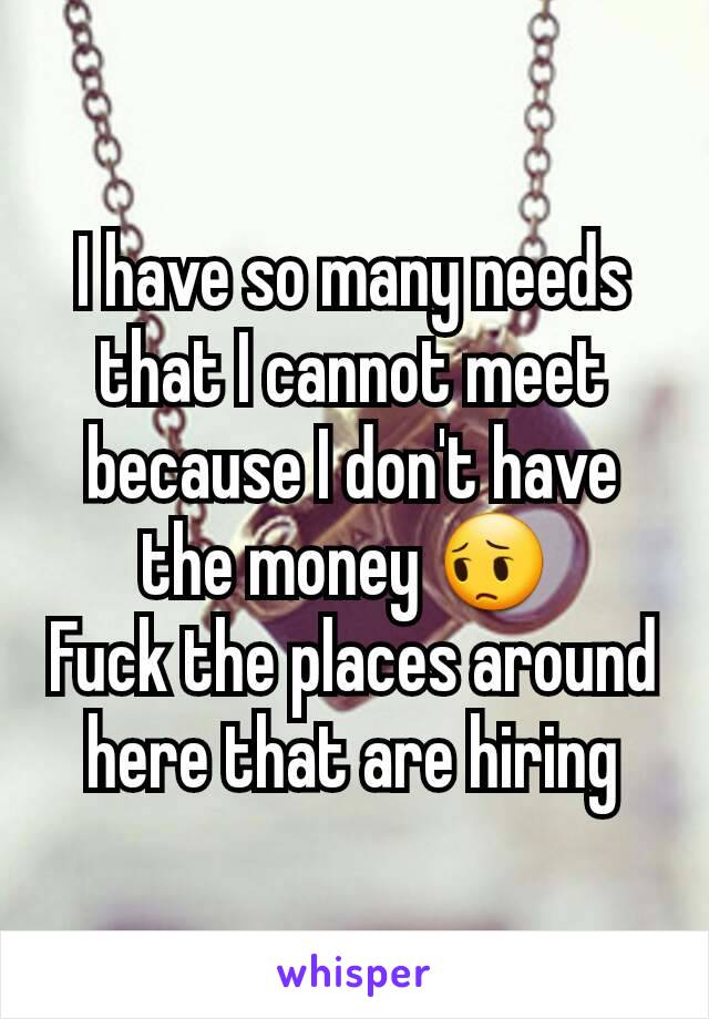 I have so many needs that I cannot meet because I don't have the money 😔 
Fuck the places around here that are hiring