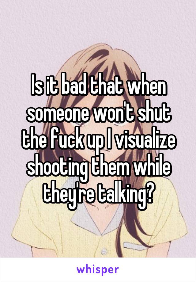 Is it bad that when someone won't shut the fuck up I visualize shooting them while they're talking?