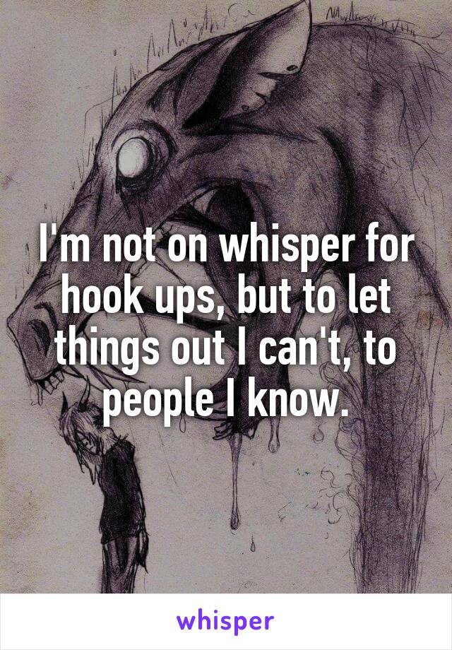 I'm not on whisper for hook ups, but to let things out I can't, to people I know.