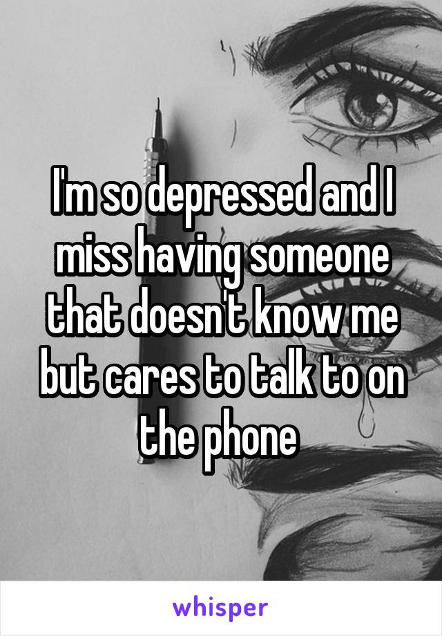 I'm so depressed and I miss having someone that doesn't know me but cares to talk to on the phone 