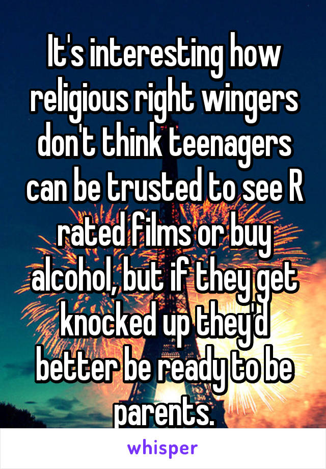 It's interesting how religious right wingers don't think teenagers can be trusted to see R rated films or buy alcohol, but if they get knocked up they'd better be ready to be parents.