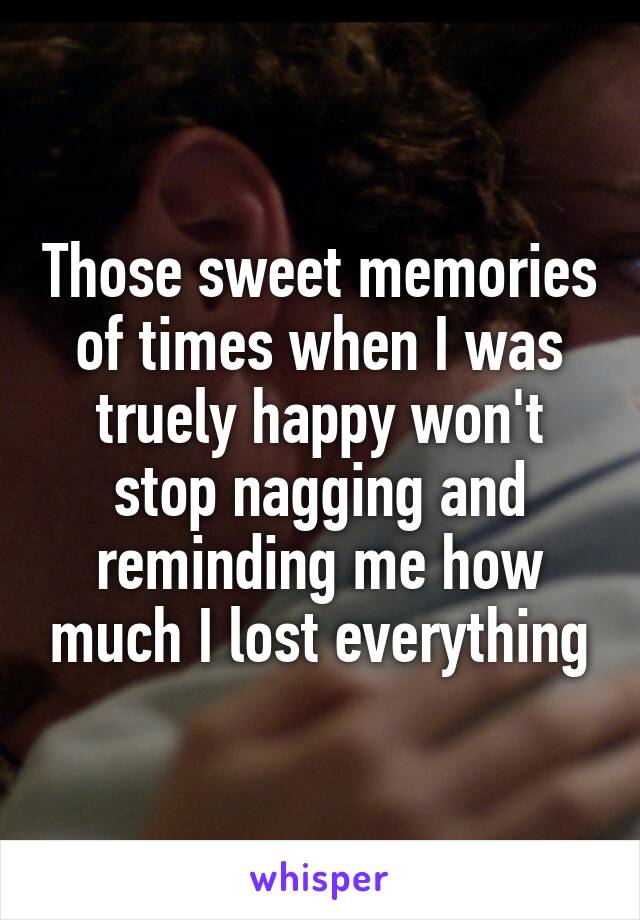 Those sweet memories of times when I was truely happy won't stop nagging and reminding me how much I lost everything