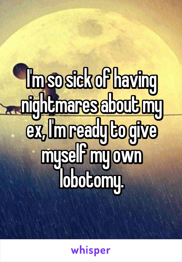 I'm so sick of having nightmares about my ex, I'm ready to give myself my own lobotomy.