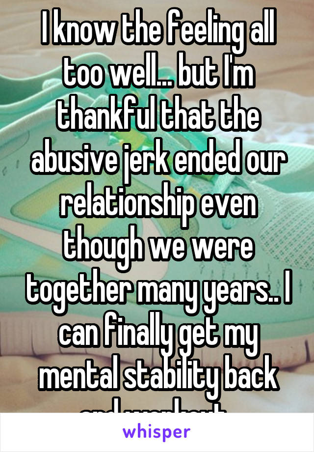 I know the feeling all too well... but I'm thankful that the abusive jerk ended our relationship even though we were together many years.. I can finally get my mental stability back and workout..