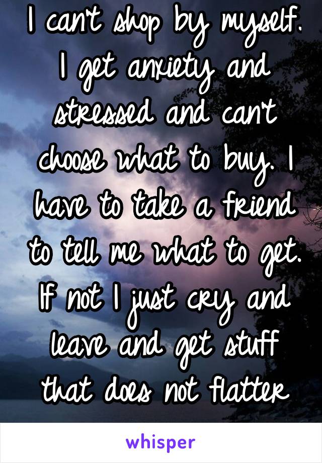 I can't shop by myself. I get anxiety and stressed and can't choose what to buy. I have to take a friend to tell me what to get. If not I just cry and leave and get stuff that does not flatter me...