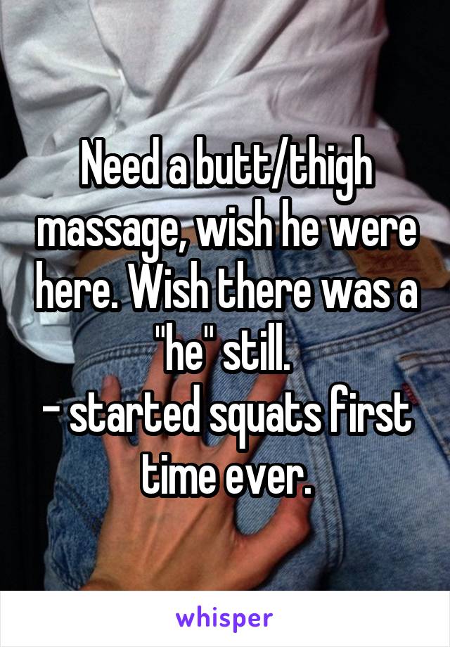 Need a butt/thigh massage, wish he were here. Wish there was a "he" still. 
- started squats first time ever.