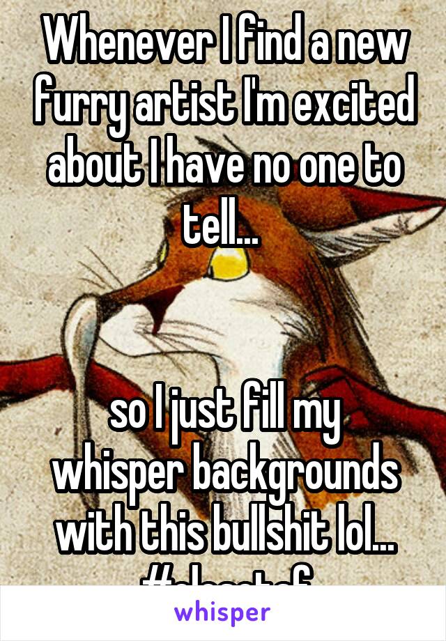 Whenever I find a new furry artist I'm excited about I have no one to tell... 


so I just fill my whisper backgrounds with this bullshit lol...
#closetaf