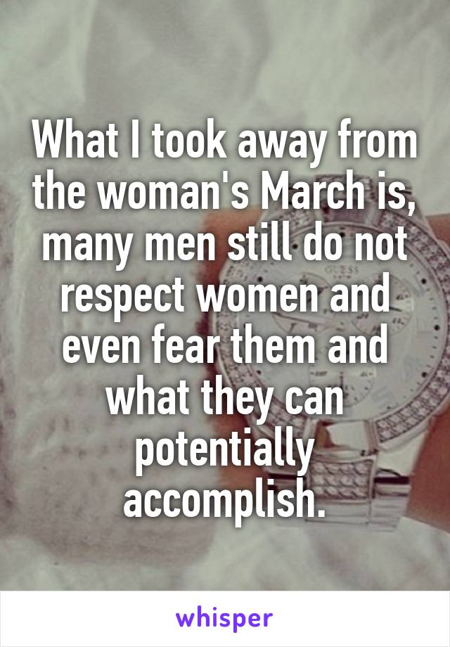 What I took away from the woman's March is, many men still do not respect women and even fear them and what they can potentially accomplish.