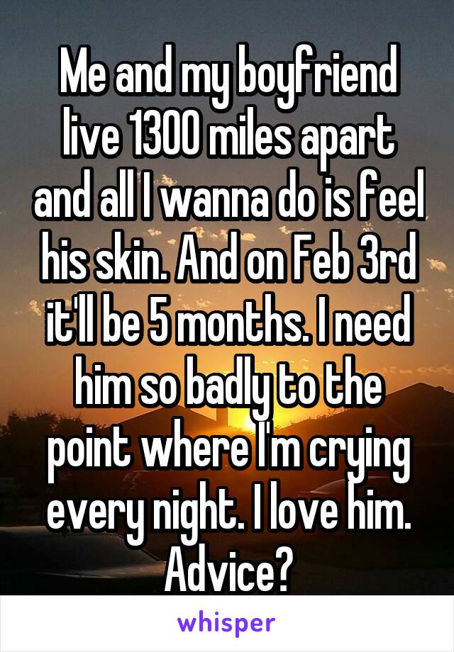 Me and my boyfriend live 1300 miles apart and all I wanna do is feel his skin. And on Feb 3rd it'll be 5 months. I need him so badly to the point where I'm crying every night. I love him. Advice?