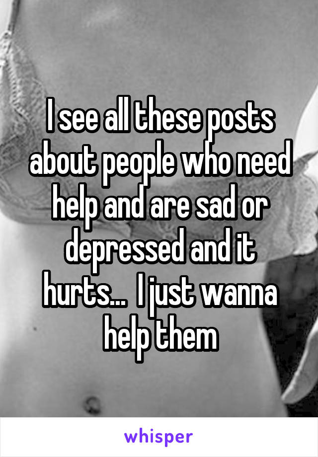 I see all these posts about people who need help and are sad or depressed and it hurts...  I just wanna help them