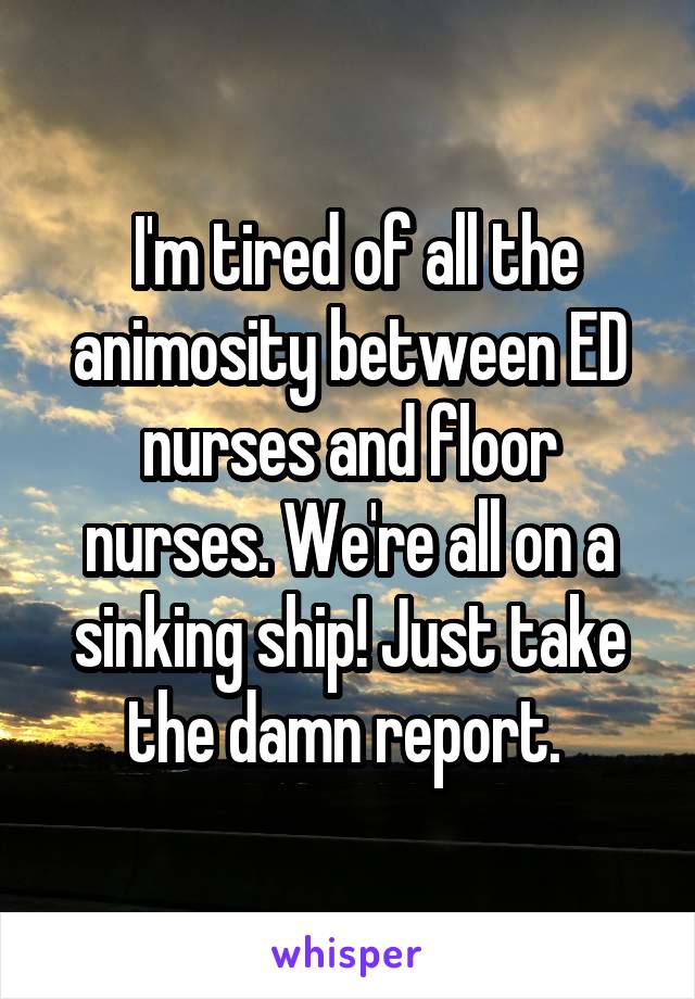  I'm tired of all the animosity between ED nurses and floor nurses. We're all on a sinking ship! Just take the damn report. 