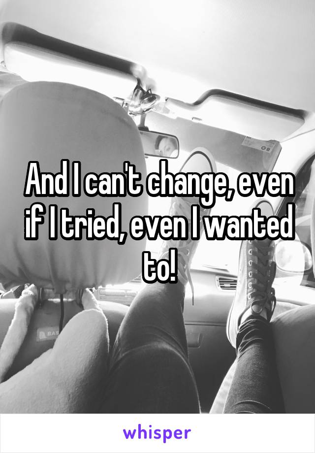 And I can't change, even if I tried, even I wanted to!