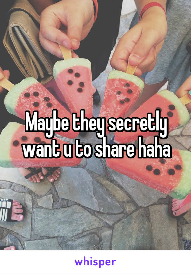 Maybe they secretly want u to share haha