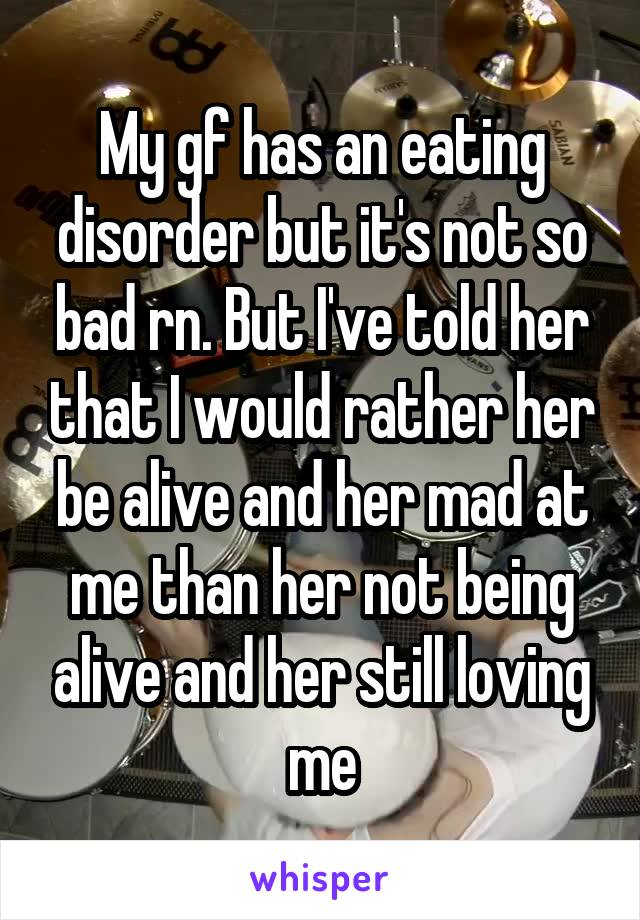 My gf has an eating disorder but it's not so bad rn. But I've told her that I would rather her be alive and her mad at me than her not being alive and her still loving me