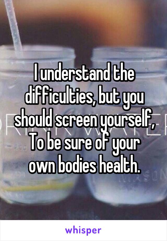 I understand the difficulties, but you should screen yourself,
To be sure of your own bodies health.