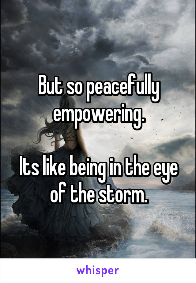 But so peacefully empowering.

Its like being in the eye of the storm.