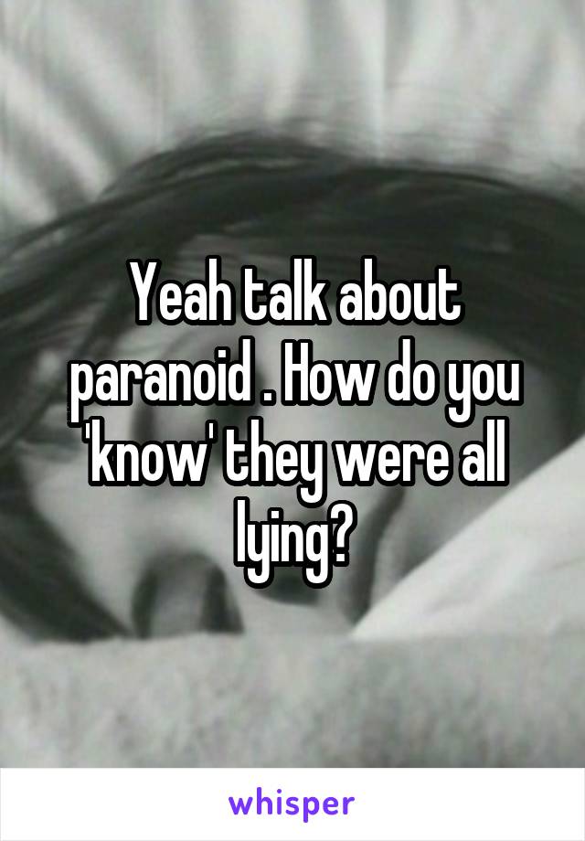 Yeah talk about paranoid . How do you 'know' they were all lying?