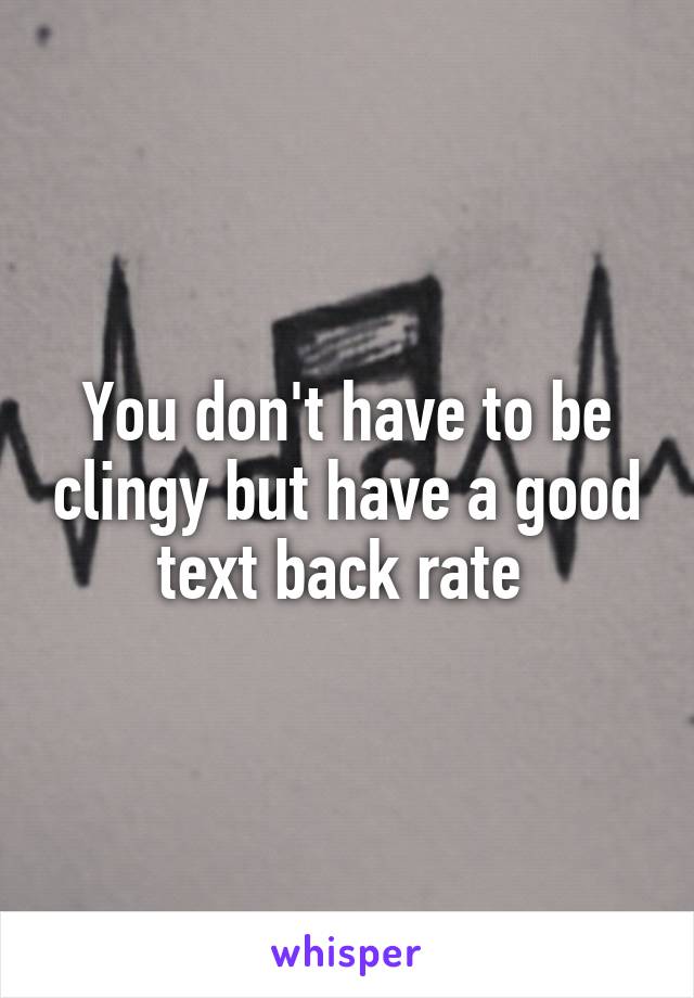 You don't have to be clingy but have a good text back rate 