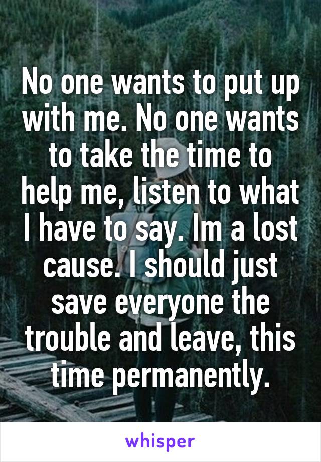 No one wants to put up with me. No one wants to take the time to help me, listen to what I have to say. Im a lost cause. I should just save everyone the trouble and leave, this time permanently.
