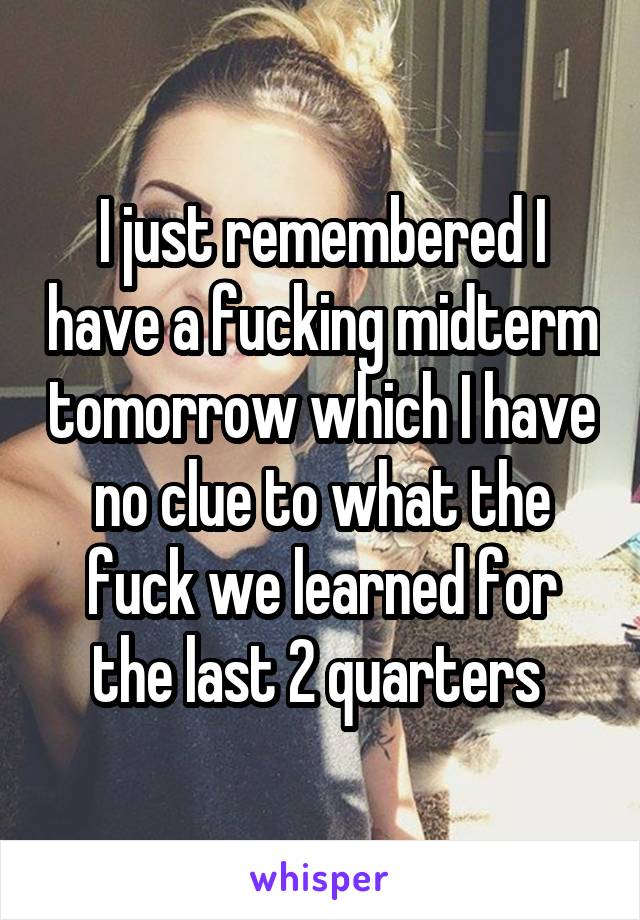 I just remembered I have a fucking midterm tomorrow which I have no clue to what the fuck we learned for the last 2 quarters 