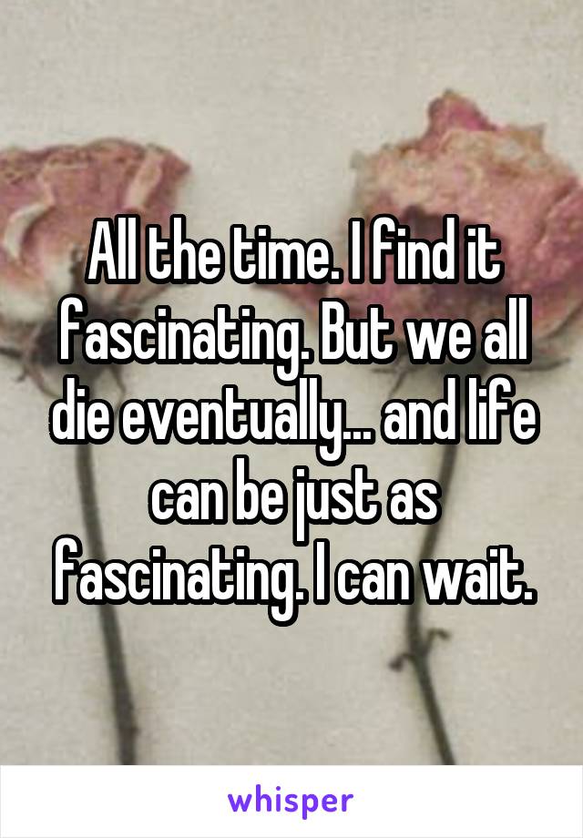 All the time. I find it fascinating. But we all die eventually... and life can be just as fascinating. I can wait.