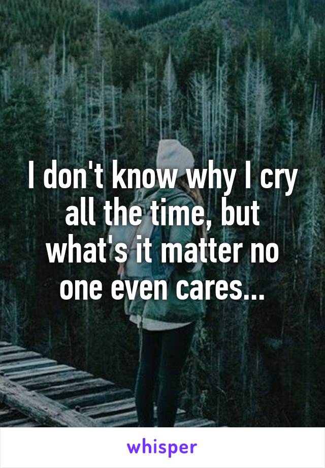 I don't know why I cry all the time, but what's it matter no one even cares...