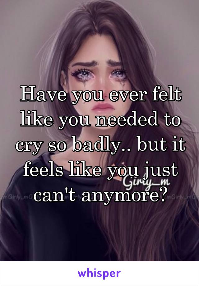 Have you ever felt like you needed to cry so badly.. but it feels like you just can't anymore?