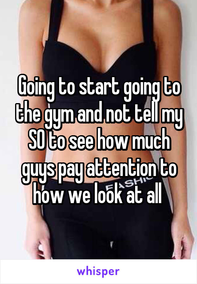 Going to start going to the gym and not tell my SO to see how much guys pay attention to how we look at all 