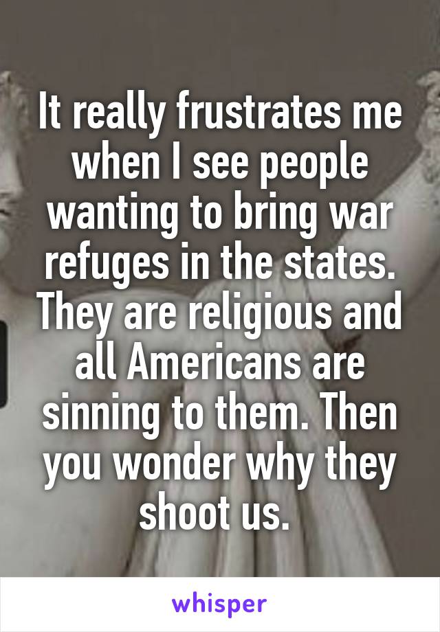 It really frustrates me when I see people wanting to bring war refuges in the states. They are religious and all Americans are sinning to them. Then you wonder why they shoot us. 