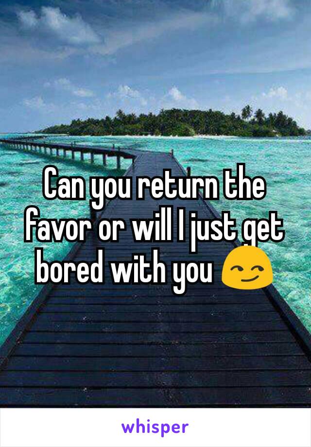 Can you return the favor or will I just get bored with you 😏